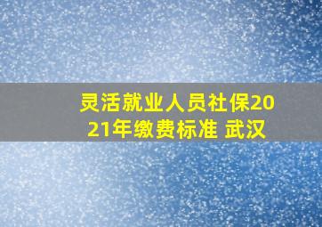 灵活就业人员社保2021年缴费标准 武汉